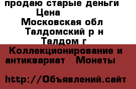 продаю старые деньги › Цена ­ 6 000 - Московская обл., Талдомский р-н, Талдом г. Коллекционирование и антиквариат » Монеты   